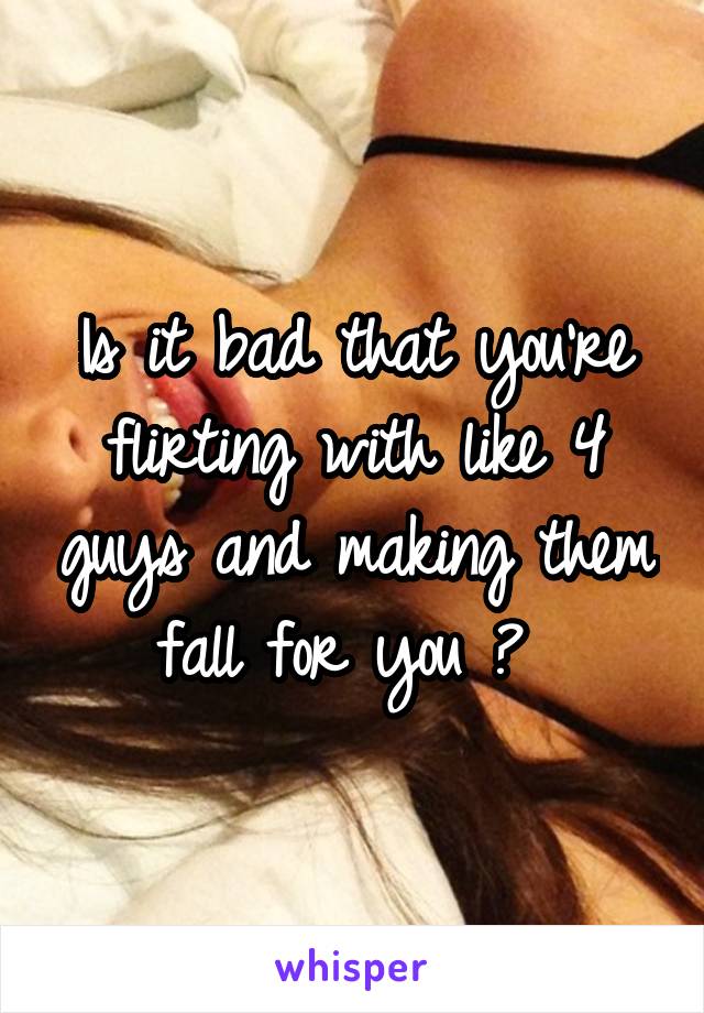 Is it bad that you're flirting with like 4 guys and making them fall for you ? 