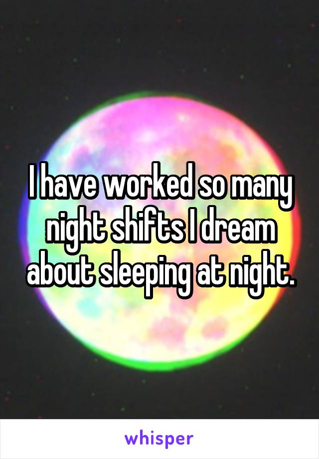 I have worked so many night shifts I dream about sleeping at night.