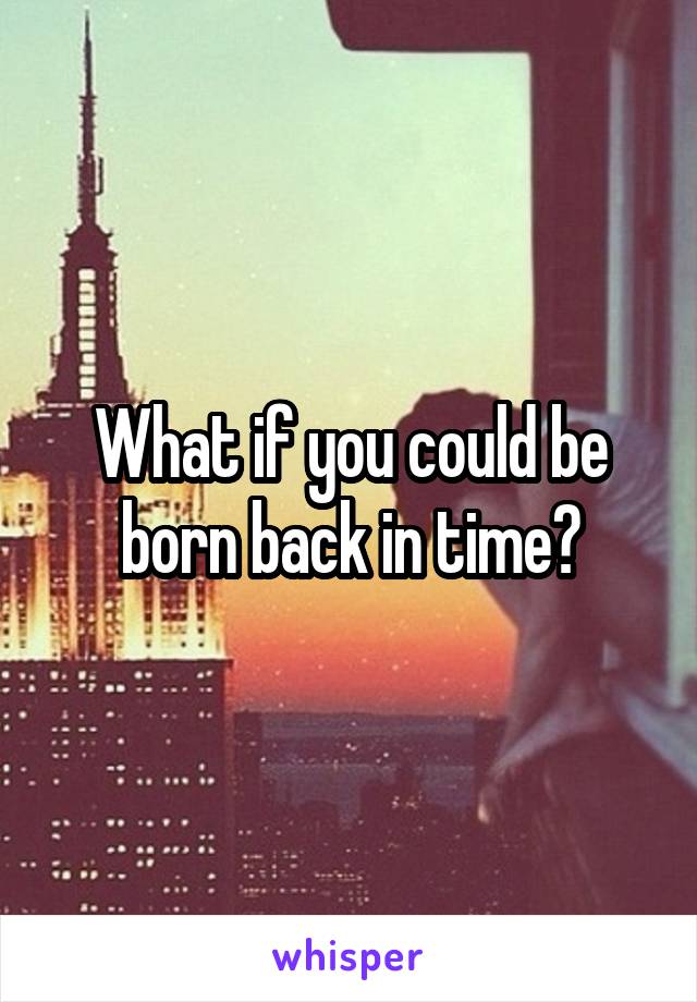 What if you could be born back in time?