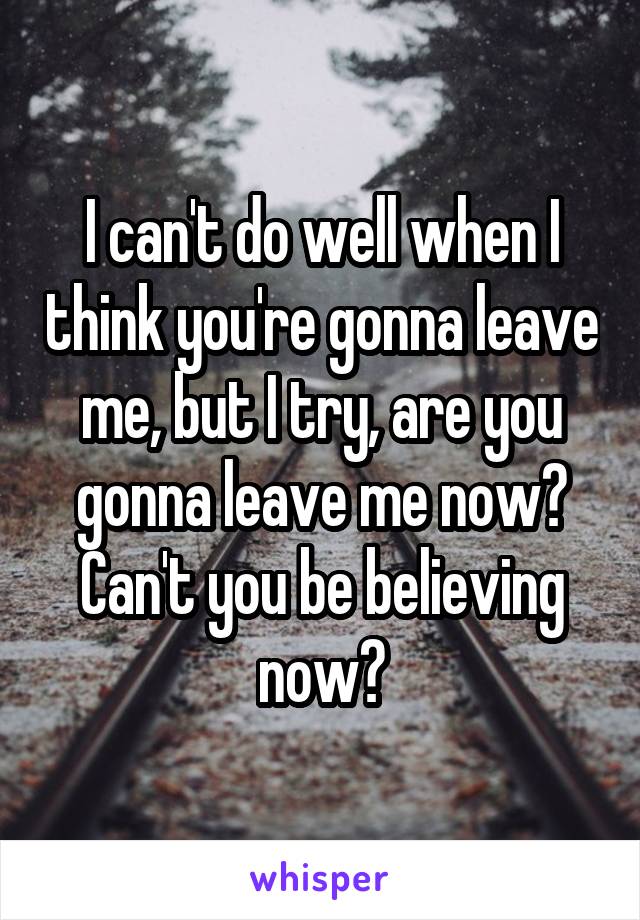 I can't do well when I think you're gonna leave me, but I try, are you gonna leave me now? Can't you be believing now?