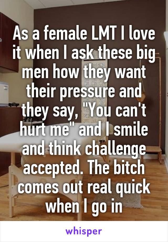 As a female LMT I love it when I ask these big men how they want their pressure and they say, "You can't hurt me" and I smile and think challenge accepted. The bitch comes out real quick when I go in