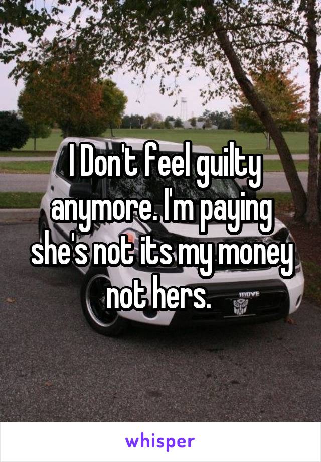  I Don't feel guilty anymore. I'm paying she's not its my money not hers. 