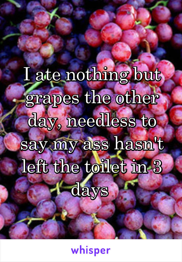 I ate nothing but grapes the other day, needless to say my ass hasn't left the toilet in 3 days 