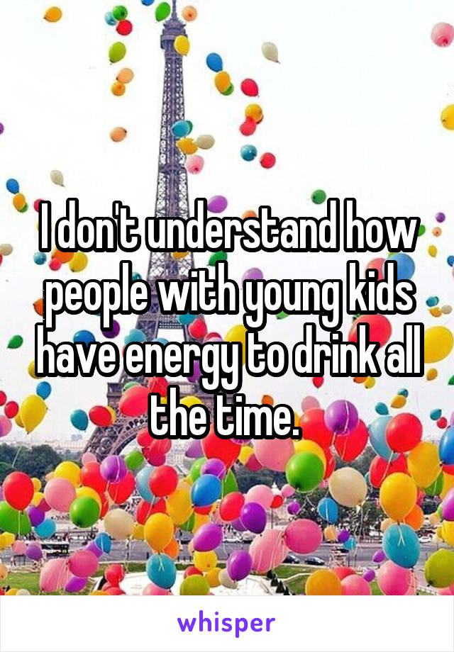 I don't understand how people with young kids have energy to drink all the time. 