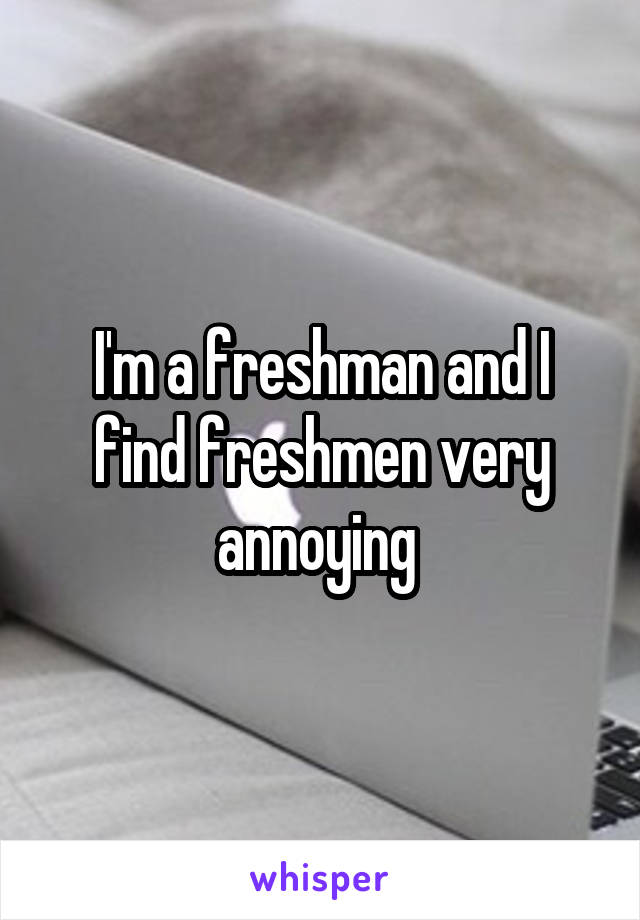 I'm a freshman and I find freshmen very annoying 