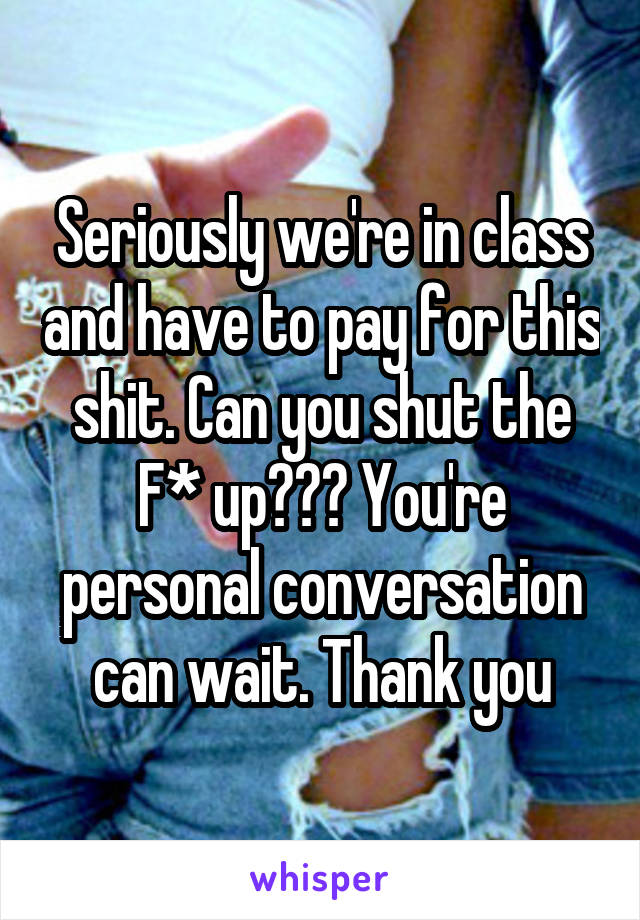 Seriously we're in class and have to pay for this shit. Can you shut the F* up??? You're personal conversation can wait. Thank you