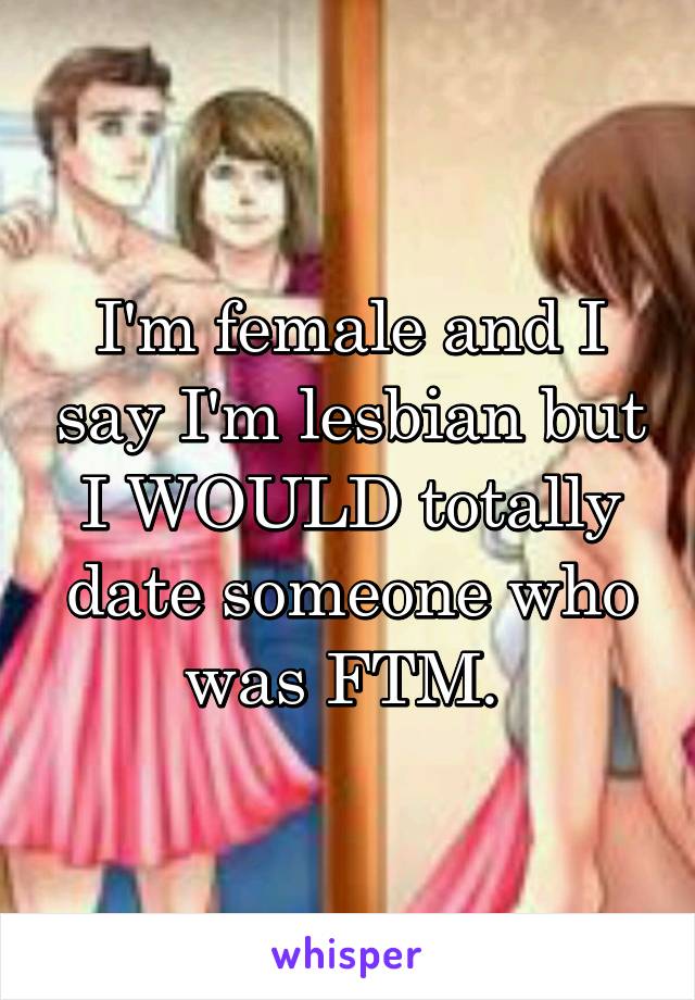 I'm female and I say I'm lesbian but I WOULD totally date someone who was FTM. 