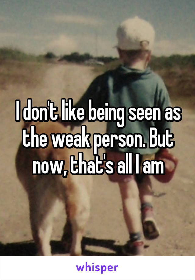 I don't like being seen as the weak person. But now, that's all I am