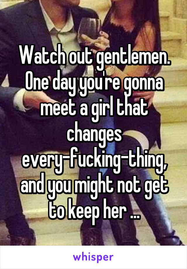 Watch out gentlemen. One day you're gonna meet a girl that changes every-fucking-thing, and you might not get to keep her ...