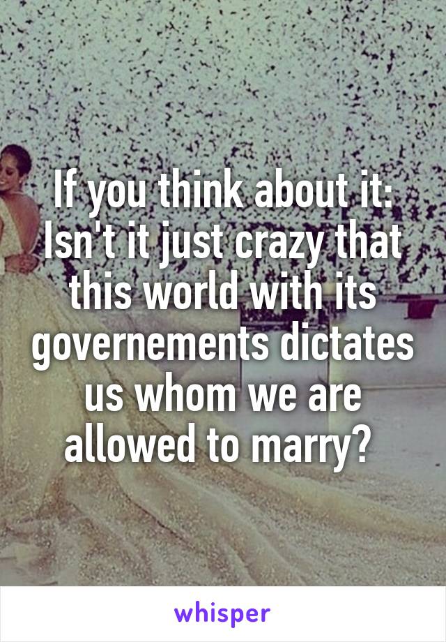 If you think about it: Isn't it just crazy that this world with its governements dictates us whom we are allowed to marry? 