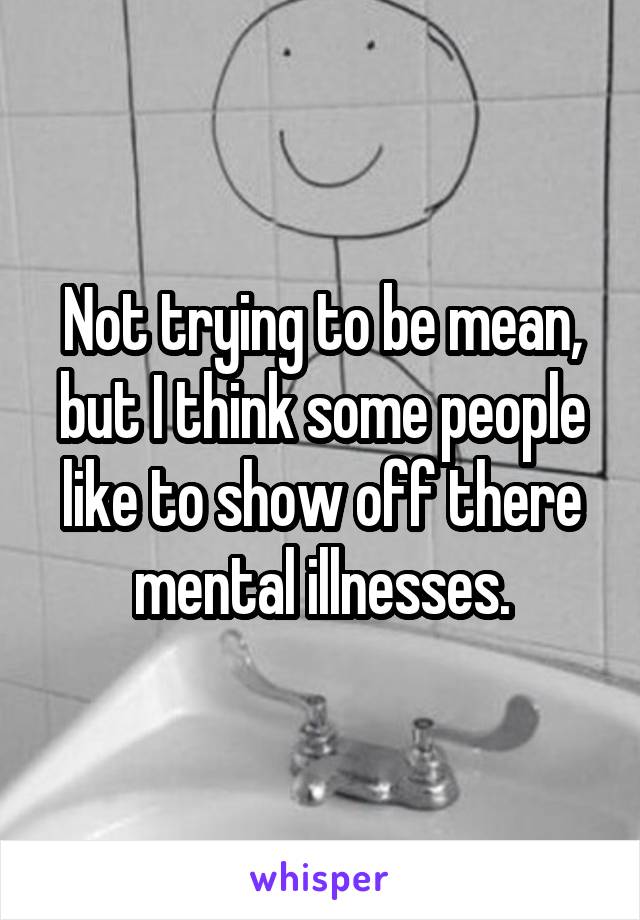 Not trying to be mean, but I think some people like to show off there mental illnesses.