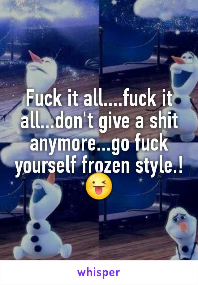 Fuck it all....fuck it all...don't give a shit anymore...go fuck yourself frozen style.!😜