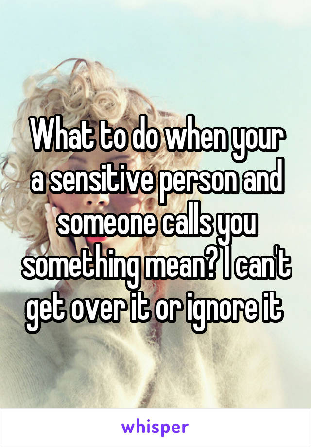 What to do when your a sensitive person and someone calls you something mean? I can't get over it or ignore it 