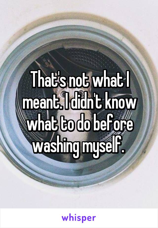 That's not what I meant. I didn't know what to do before washing myself. 