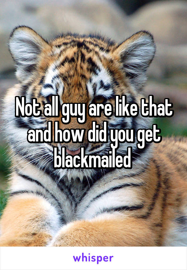 Not all guy are like that and how did you get blackmailed 