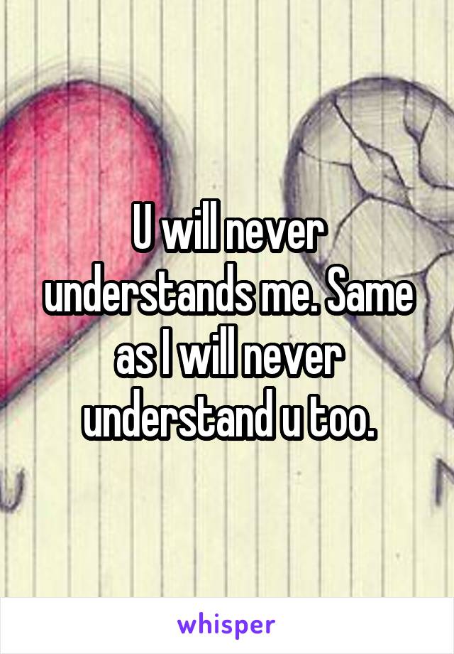 U will never understands me. Same as I will never understand u too.