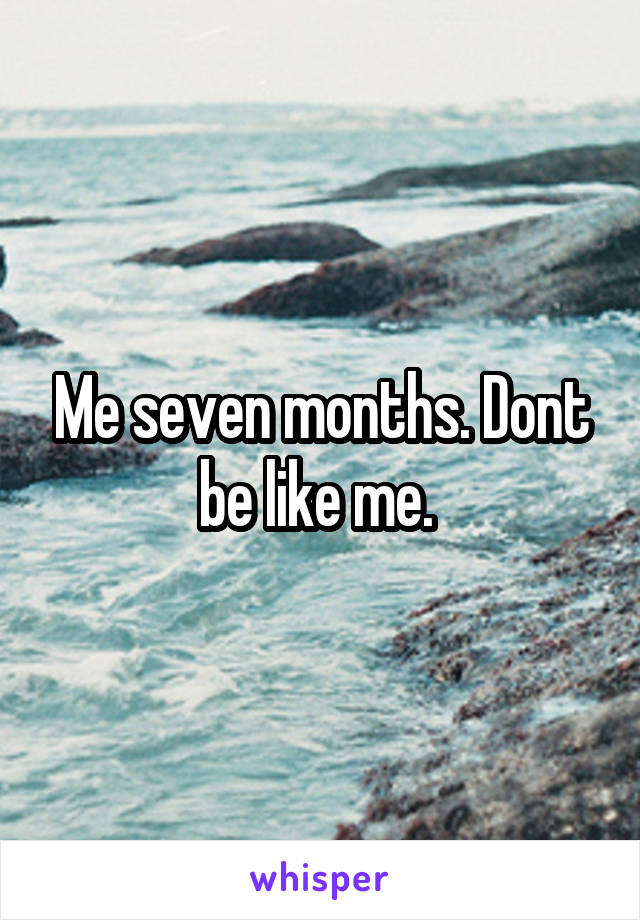 Me seven months. Dont be like me. 