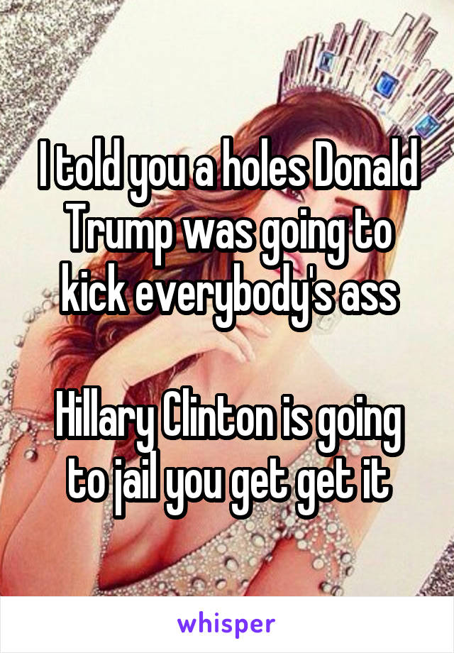 I told you a holes Donald Trump was going to kick everybody's ass

Hillary Clinton is going to jail you get get it