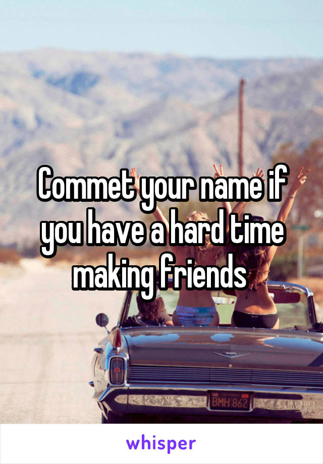 Commet your name if you have a hard time making friends 