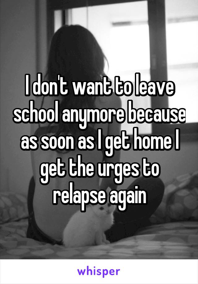 I don't want to leave school anymore because as soon as I get home I get the urges to relapse again