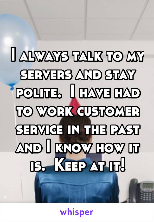 I always talk to my servers and stay polite.  I have had to work customer service in the past and I know how it is.  Keep at it!