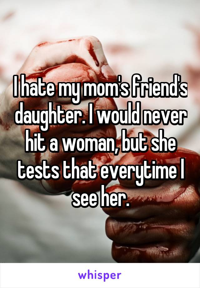 I hate my mom's friend's daughter. I would never hit a woman, but she tests that everytime I see her.