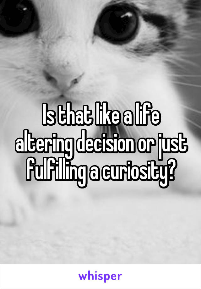 Is that like a life altering decision or just fulfilling a curiosity?