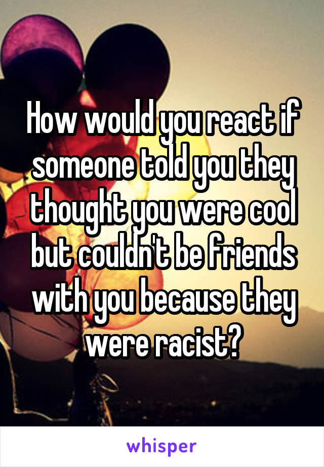 How would you react if someone told you they thought you were cool but couldn't be friends with you because they were racist?