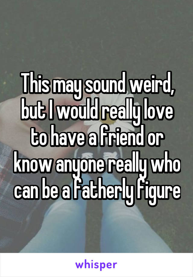 This may sound weird, but I would really love to have a friend or know anyone really who can be a fatherly figure