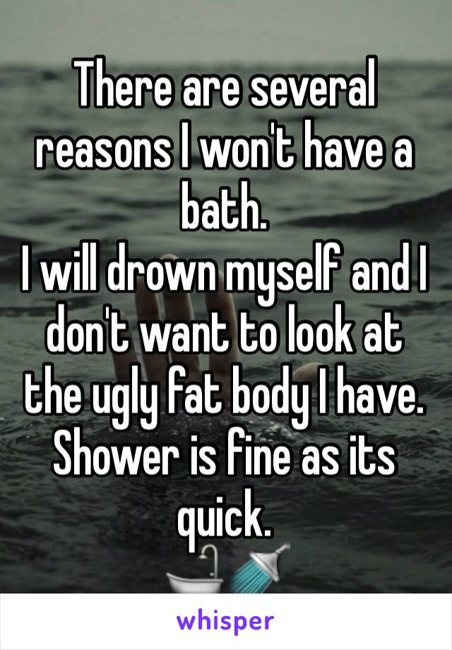 There are several reasons I won't have a bath.
I will drown myself and I don't want to look at the ugly fat body I have.
Shower is fine as its quick.
🛁🚿