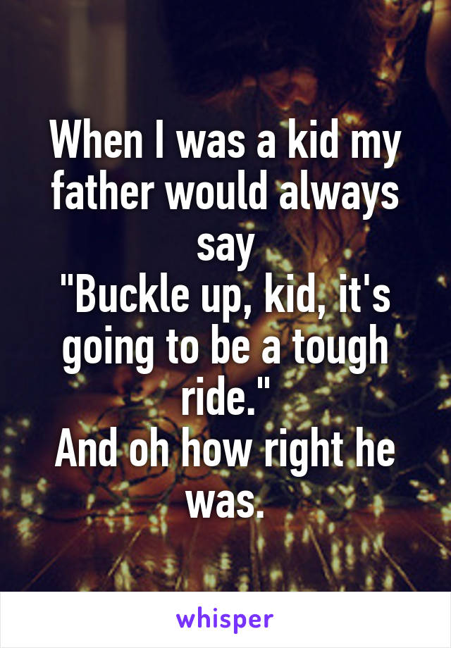 When I was a kid my father would always say
"Buckle up, kid, it's going to be a tough ride."
And oh how right he was.