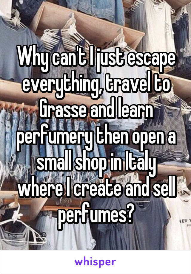 Why can't I just escape everything, travel to Grasse and learn perfumery then open a small shop in Italy where I create and sell perfumes?