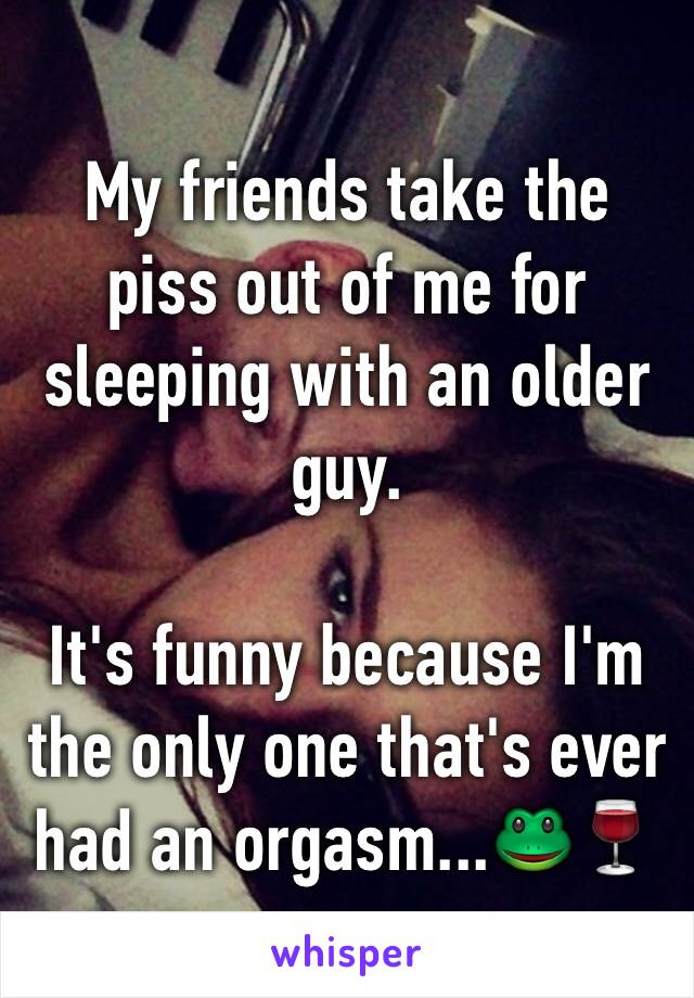 My friends take the piss out of me for sleeping with an older guy. 

It's funny because I'm the only one that's ever had an orgasm...🐸🍷