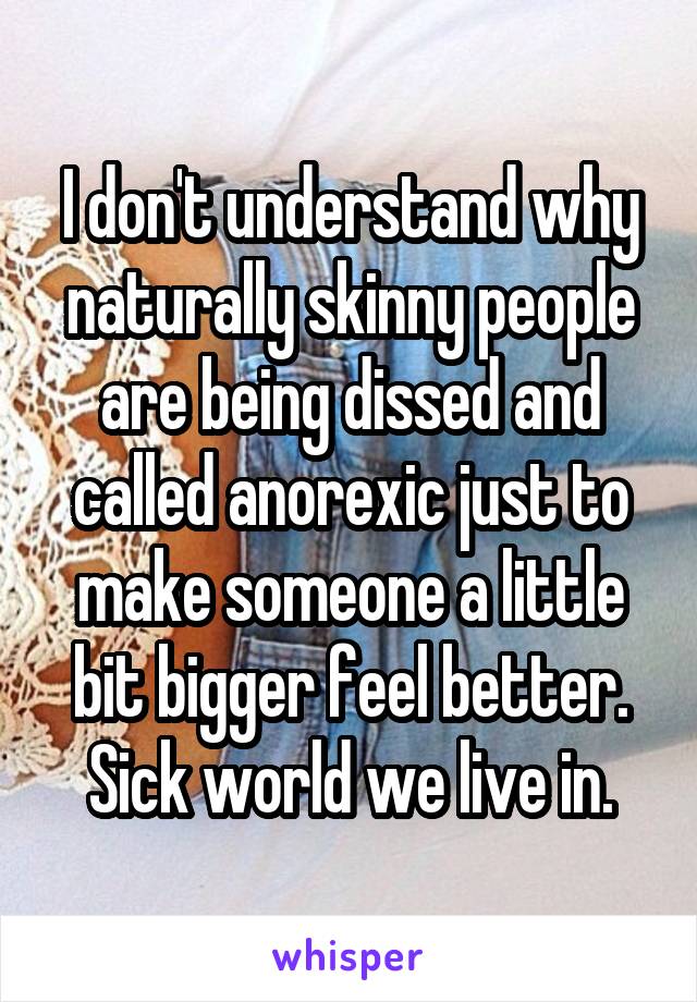 I don't understand why naturally skinny people are being dissed and called anorexic just to make someone a little bit bigger feel better. Sick world we live in.