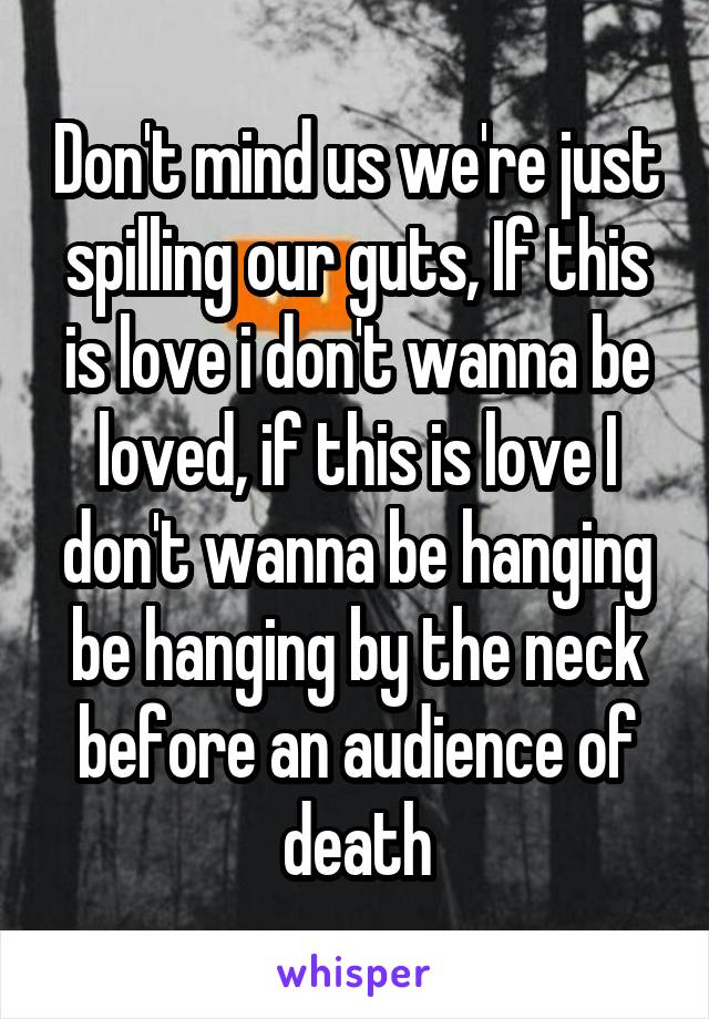 Don't mind us we're just spilling our guts, If this is love i don't wanna be loved, if this is love I don't wanna be hanging be hanging by the neck before an audience of death