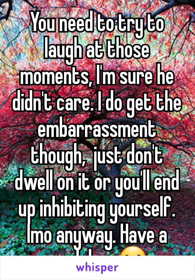 You need to try to laugh at those moments, I'm sure he didn't care. I do get the embarrassment though,  just don't dwell on it or you'll end up inhibiting yourself. Imo anyway. Have a good day. ☺