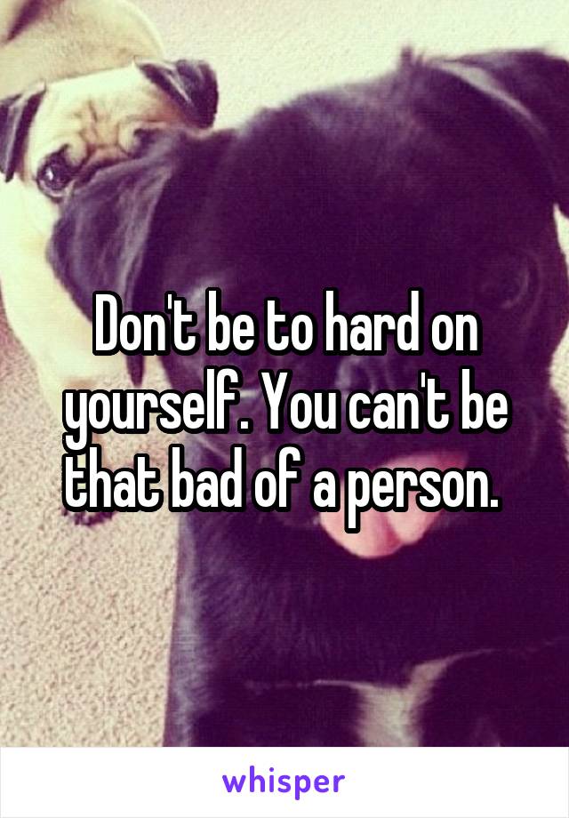 Don't be to hard on yourself. You can't be that bad of a person. 