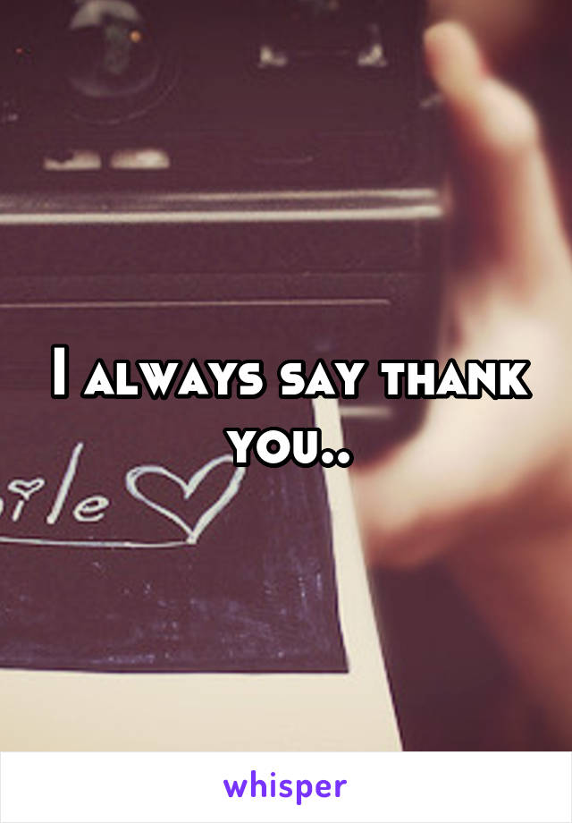 I always say thank you..