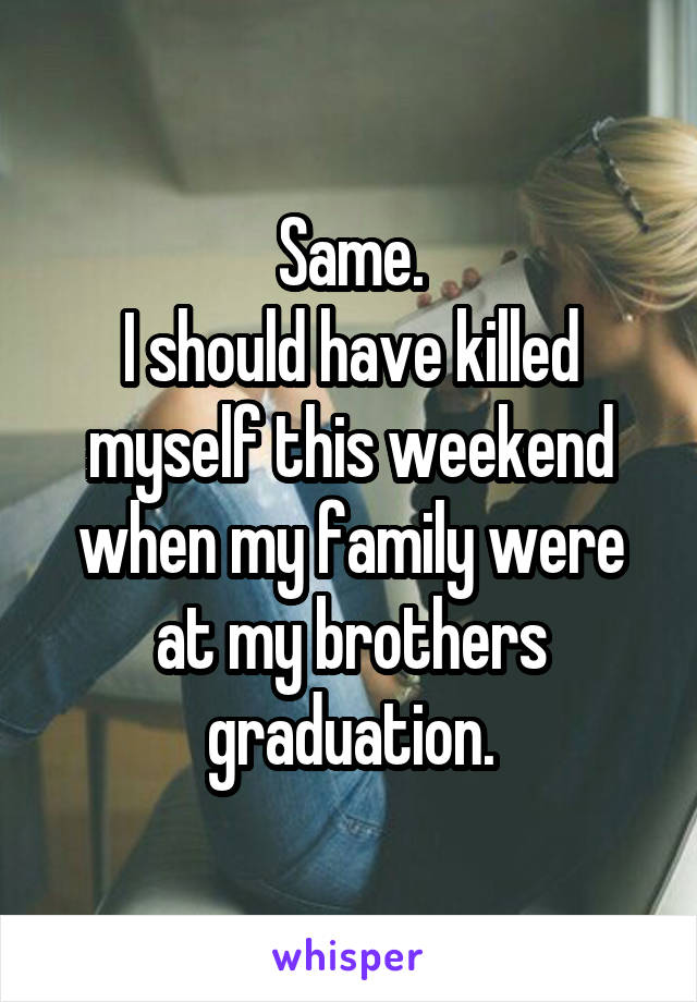 Same.
I should have killed myself this weekend when my family were at my brothers graduation.