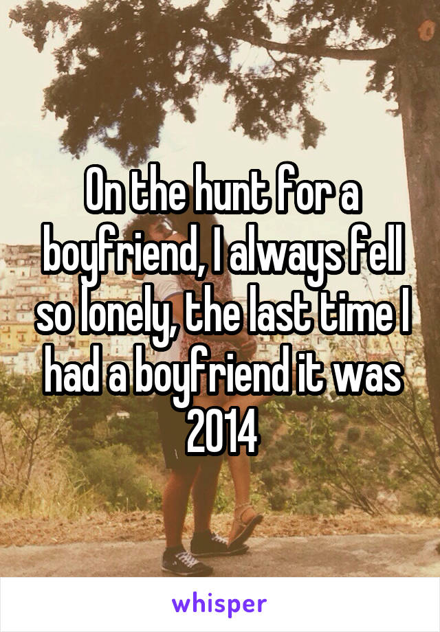 On the hunt for a boyfriend, I always fell so lonely, the last time I had a boyfriend it was 2014