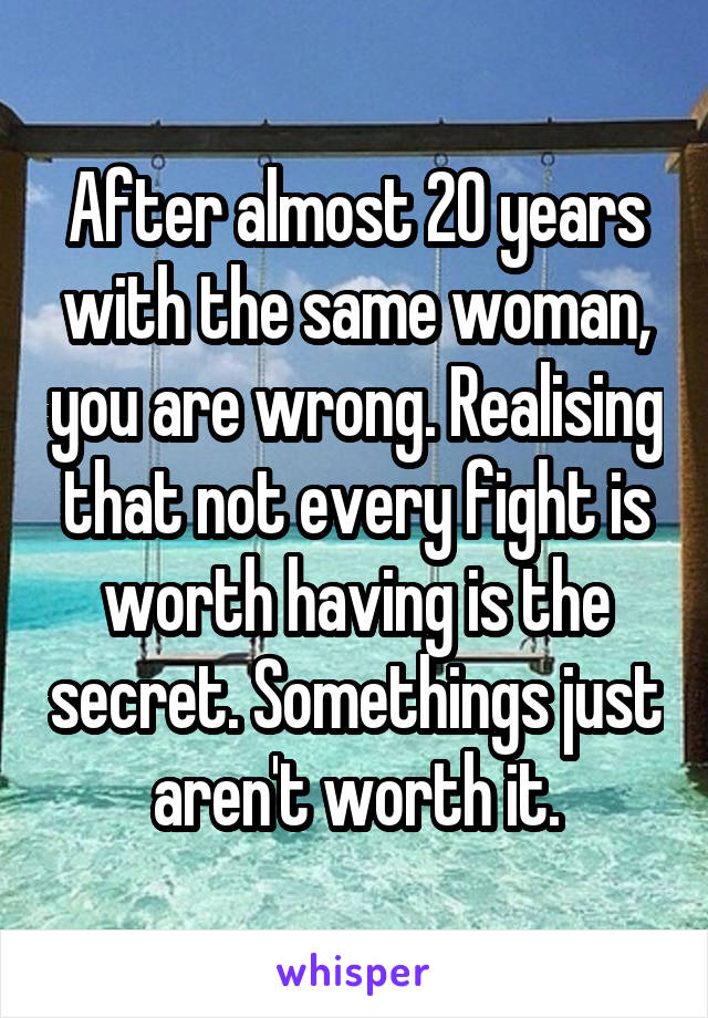 After almost 20 years with the same woman, you are wrong. Realising that not every fight is worth having is the secret. Somethings just aren't worth it.