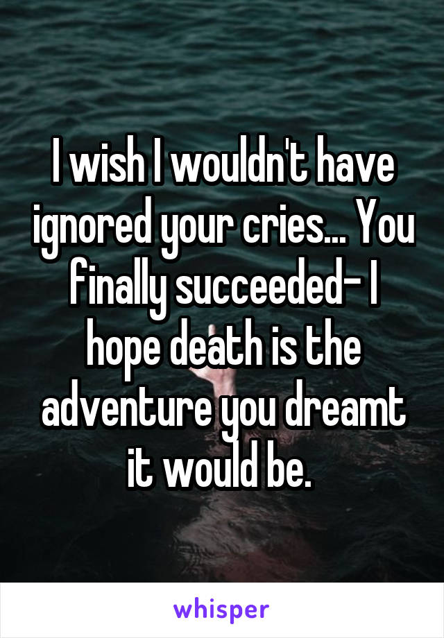 I wish I wouldn't have ignored your cries... You finally succeeded- I hope death is the adventure you dreamt it would be. 