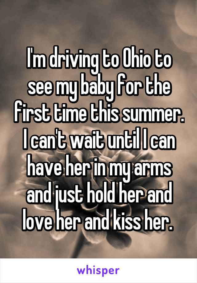 I'm driving to Ohio to see my baby for the first time this summer. I can't wait until I can have her in my arms and just hold her and love her and kiss her. 