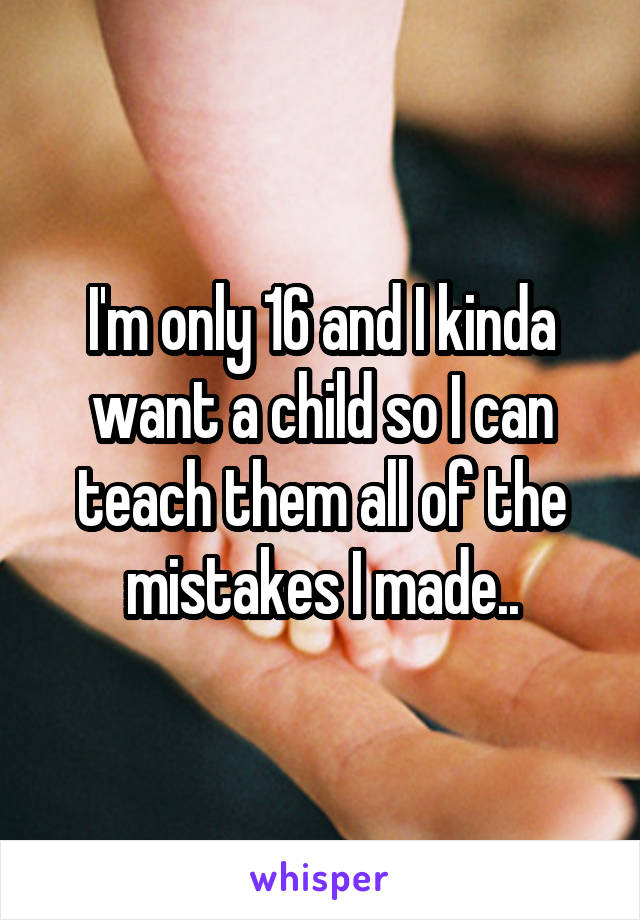 I'm only 16 and I kinda want a child so I can teach them all of the mistakes I made..