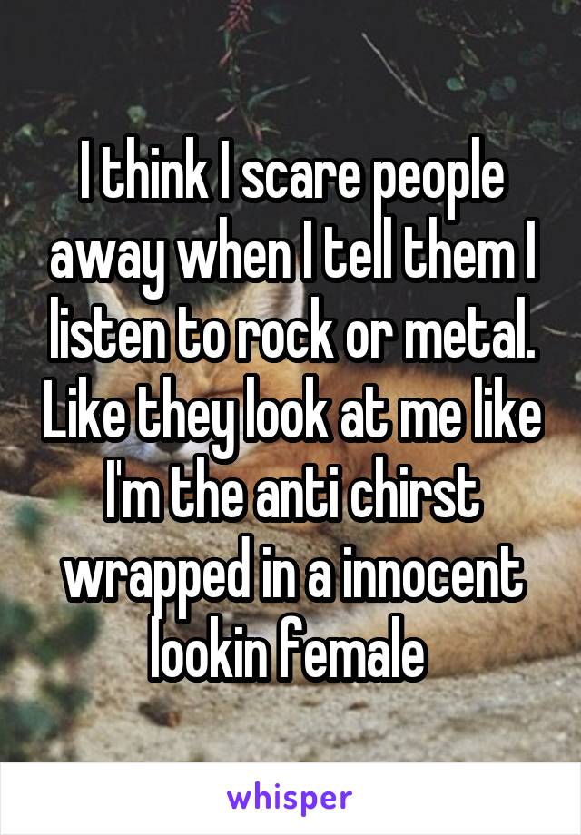 I think I scare people away when I tell them I listen to rock or metal. Like they look at me like I'm the anti chirst wrapped in a innocent lookin female 