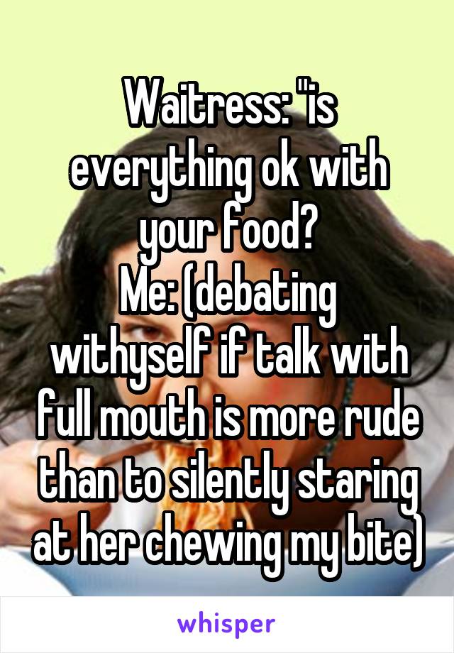 Waitress: "is everything ok with your food?
Me: (debating withyself if talk with full mouth is more rude than to silently staring at her chewing my bite)