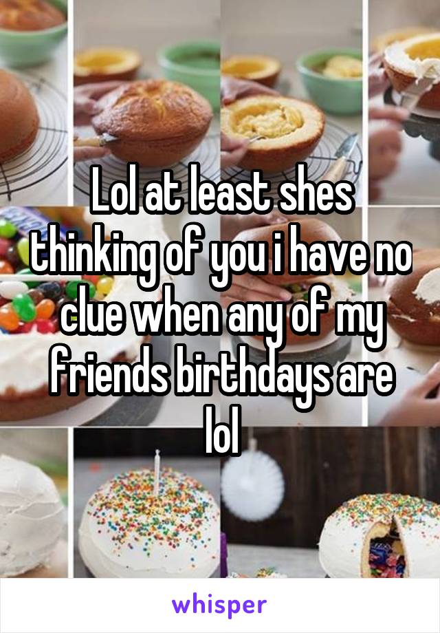 Lol at least shes thinking of you i have no clue when any of my friends birthdays are lol