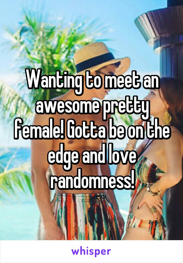 Wanting to meet an awesome pretty female! Gotta be on the edge and love randomness!