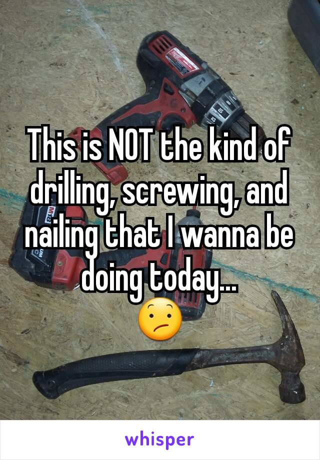 This is NOT the kind of drilling, screwing, and nailing that I wanna be doing today...
😕