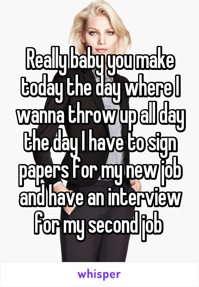 Really baby you make today the day where I wanna throw up all day the day I have to sign papers for my new job and have an interview for my second job 